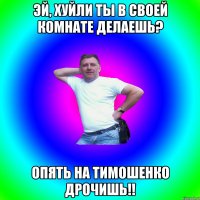 ЭЙ, хуйли ты в своей комнате делаешь? Опять на Тимошенко дрочишь!!