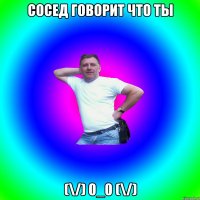 Сосед говорит что ты (\/) 0_0 (\/)