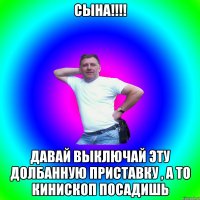 СЫНА!!!! ДАВАЙ ВЫКЛЮЧАЙ ЭТУ ДОЛБАННУЮ ПРИСТАВКУ , А ТО КИНИСКОП ПОСАДИШЬ