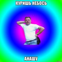 КУРИШЬ НЕБОСЬ АНАШУ