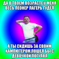 Да в твоем возрасте у меня весь пеонер лагерь гудел А ты сидишь за своим кампютером,пошел бы с девочкой погулял