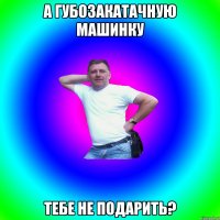 А губозакатачную машинку тебе не подарить?