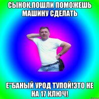 Сынок,Пошли поможешь машину сделать Е"баный урод тупой!Это не на 17 ключ!