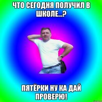 Что сегодня получил в школе...? Пятёрки ну ка дай проверю!