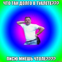 Что так долго в туалете??? Писю мнешь чтоле????