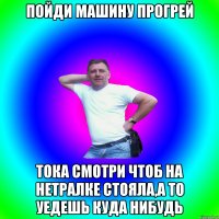 пойди машину прогрей тока смотри чтоб на нетралке стояла,а то уедешь куда нибудь