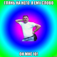 Глянь на него, я ему слово Он мне 10!