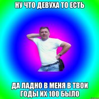 Ну что девуха то есть Да ладно в меня в твои годы их 100 было