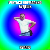 Учиться нормально будешь куплю