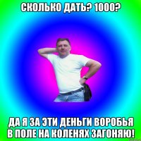 Сколько дать? 1000? Да я за эти деньги воробья в поле на коленях загоняю!