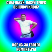 сука,нахуй. Нахуй телек выключился? всё из-за твоего компитера!