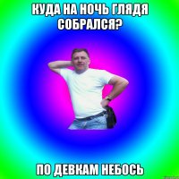 Куда на ночь глядя собрался? По девкам небось