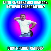 А что за Девка Аня Шамаль, которой ты болтаешь? Вдуть решил сынок?