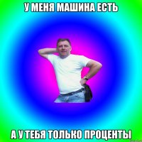 у меня машина есть а у тебя только проценты