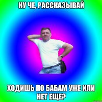 Ну че, рассказывай Ходишь по бабам уже или нет еще?