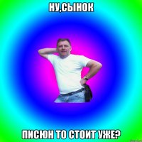 Ну,сынок Писюн то стоит уже?