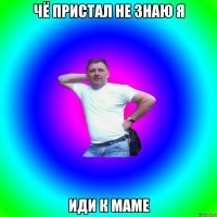 чё пристал не знаю я иди к маме