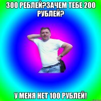 300 реблей?зачем тебе 200 рублей? у меня нет 100 рублей!