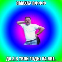 ямаха? пффф да я в твои годы на яве..