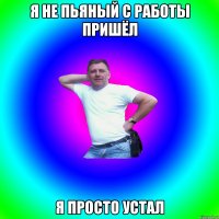 я не пьяный с работы пришёл я просто устал