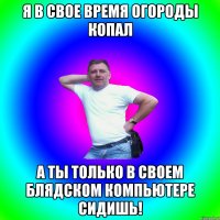 Я в свое время огороды копал а ты только в своем блядском компьютере сидишь!