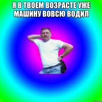 Я в твоем возрасте уже машину вовсю водил 