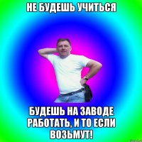 Не будешь учиться Будешь на заводе работать, и то если возьмут!