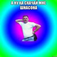 А НУ КА СКАЧАЙ МНЕ ШНАСОНА 