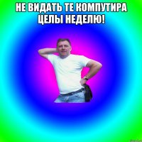 Не видать те компутира целы неделю! 