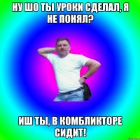 Ну шо ты уроки сделал, я не понял? Иш ты, в комбликторе сидит!