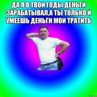 Да я в твои годы деньги зарабатывал,а ты только и умеешь деньги мои тратить 