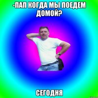 -Пап когда мы поедем домой? Сегодня