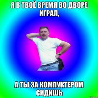 Я в твоё время во дворе играл, А ты за компуктером сидишь