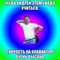 Ну да Андрей этому надо учиться. Скорость на клавиатуре очень высока.