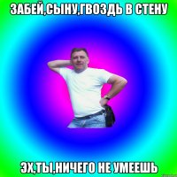 Забей,сыну,гвоздь в стену Эх,ты,ничего не умеешь