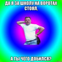 Да я за школу на воротах стоял, А ты чего добился?