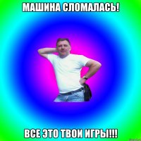 Машина сломалась! Все это твои игры!!!