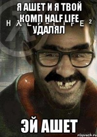 Я ашет и я твой комп Half Life удалял эй ашет