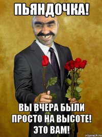 Пьяндочка! Вы вчера были просто на высоте! Это Вам!