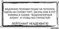 Медленно положи пушку на потолок, одень на голову торт, засунь себе в рот хомяка и скажи: "Водонапорный клоун". И чтобы без глупостей! Лейтенант Неадекват©