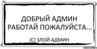 Добрый админ работай пожалуйста... (с) Злой админ