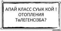 апай класс суык кой ! отопления төлегенсізба? 