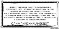 - Привет, ты будешь смотреть Олимпиаду по телевизору? - Нет. - Почему? - Ну, представь, ты снял зарплату, а в подворотне какие-то чуваки с пистолетами и в масках отобрали у тебя эти деньги, а потом прислали тебе на мейл видео о том, как они круто погуляли на эти деньги в казино, с блекджеком и шлюхами. Ты будешь смотреть? Олимпийский Анекдот