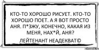 Кто-то хорошо рисует. Кто-то хорошо поет. А я вот просто Аня. П*зжу, конечно, какая из меня, нах*й, Аня? Лейтенант Неадекват©