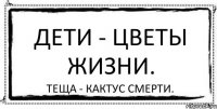 Дети - цветы жизни. Теща - кактус смерти.