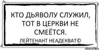 Кто дьяволу служил, тот в церкви не смеётся. Лейтенант Неадекват©