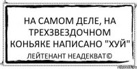 На самом деле, на трехзвездочном коньяке написано "хуй" Лейтенант Неадекват©