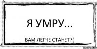 Я умру... Вам легче станет?(