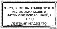 я крут, горяч, как солнце ярок, я несгибаемая мощь, я инструмент порабощений, я борщ! Лейтенант Неадекват©