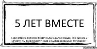 5 лет ВМЕСТЕ 5 лет ВМЕСТЕ Дорогой мой* Я благодарна СУДЬБЕ, что ТЫ есть у МЕНЯ!!!!! Ты МОЙ ЕДИНСТЕННЫЙ и самый ЛЮБИМЫЙ МУЖЧИНА!!!!